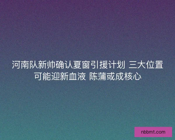 河南队新帅确认夏窗引援计划 三大位置可能迎新血液 陈蒲或成核心 河南队新帅确认夏窗引援计划 三大位置可能迎新血液 陈蒲或成核心