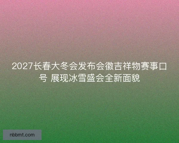 2027长春大冬会发布会徽吉祥物赛事口号 展现冰雪盛会全新面貌