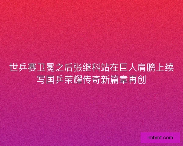 世乒赛卫冕之后张继科站在巨人肩膀上续写国乒荣耀传奇新篇章再创