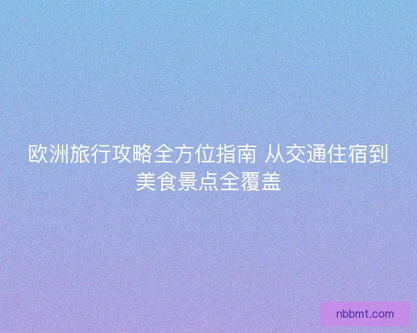 欧洲旅行攻略全方位指南 从交通住宿到美食景点全覆盖