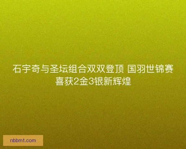 石宇奇与圣坛组合双双登顶 国羽世锦赛喜获2金3银新辉煌