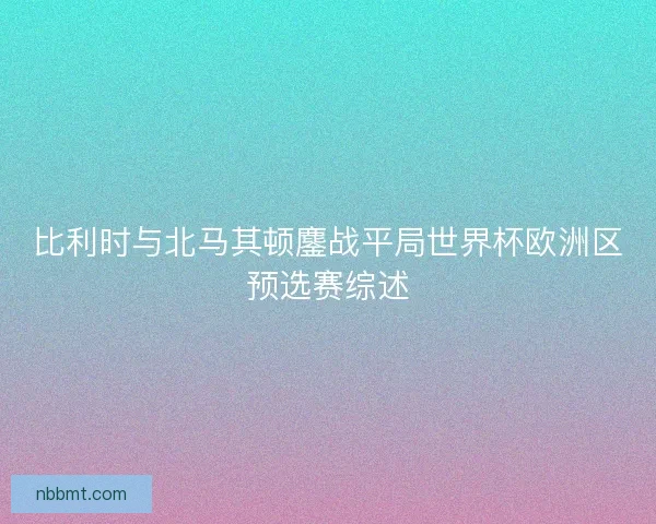 比利时与北马其顿鏖战平局世界杯欧洲区预选赛综述 比利时与北马其顿鏖战平局世界杯欧洲区预选赛综述