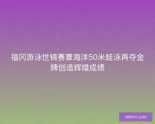 福冈游泳世锦赛覃海洋50米蛙泳再夺金牌创造辉煌成绩 福冈游泳世锦赛覃海洋50米蛙泳再夺金牌创造辉煌成绩