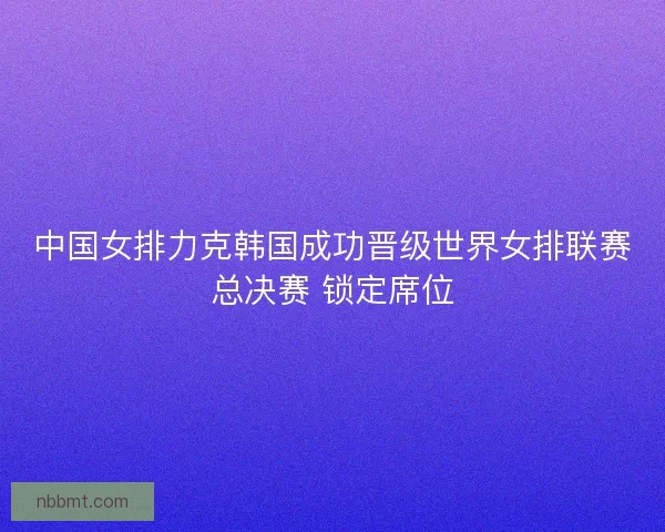 中国女排力克韩国成功晋级世界女排联赛总决赛 锁定席位 中国女排力克韩国成功晋级世界女排联赛总决赛 锁定席位