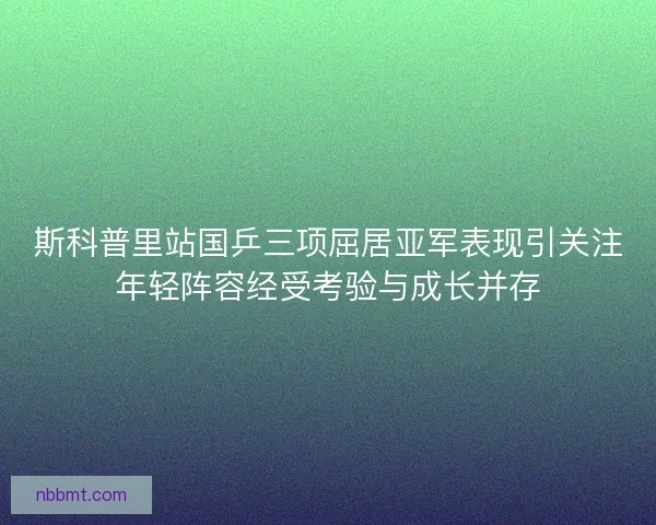 斯科普里站国乒三项屈居亚军表现引关注年轻阵容经受考验与成长并存 斯科普里站国乒三项屈居亚军表现引关注年轻阵容经受考验与成长并存