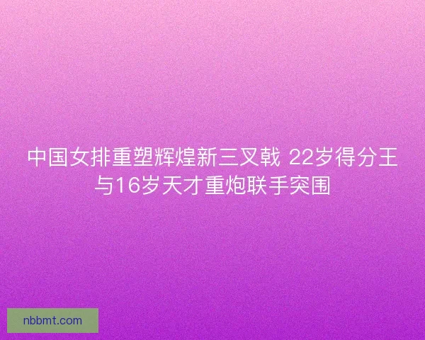 中国女排重塑辉煌新三叉戟 22岁得分王与16岁天才重炮联手突围 中国女排重塑辉煌新三叉戟 22岁得分王与16岁天才重炮联手突围