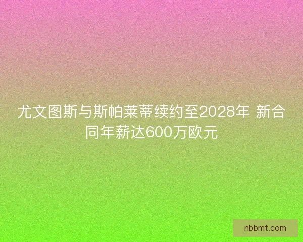 尤文图斯与斯帕莱蒂续约至2028年 新合同年薪达600万欧元