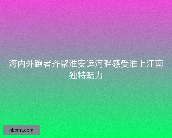 海内外跑者齐聚淮安运河畔感受淮上江南独特魅力