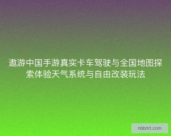 遨游中国手游真实卡车驾驶与全国地图探索体验天气系统与自由改装玩法 遨游中国手游真实卡车驾驶与全国地图探索体验天气系统与自由改装玩法