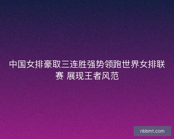 中国女排豪取三连胜强势领跑世界女排联赛 展现王者风范 中国女排豪取三连胜强势领跑世界女排联赛 展现王者风范