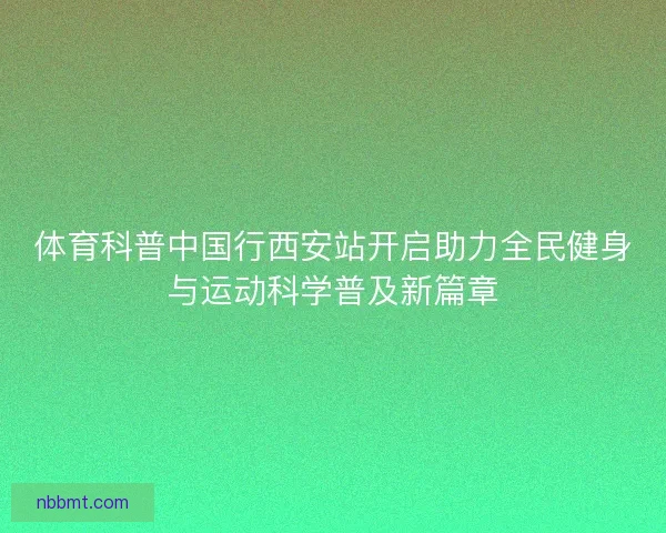 体育科普中国行西安站开启助力全民健身与运动科学普及新篇章 体育科普中国行西安站开启助力全民健身与运动科学普及新篇章