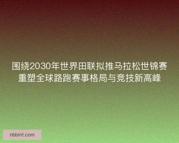 围绕2030年世界田联拟推马拉松世锦赛重塑全球路跑赛事格局与竞技新高峰 围绕2030年世界田联拟推马拉松世锦赛重塑全球路跑赛事格局与竞技新高峰