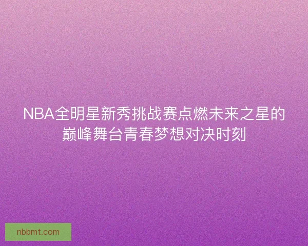 NBA全明星新秀挑战赛点燃未来之星的巅峰舞台青春梦想对决时刻 NBA全明星新秀挑战赛点燃未来之星的巅峰舞台青春梦想对决时刻