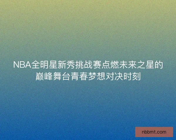 NBA全明星新秀挑战赛点燃未来之星的巅峰舞台青春梦想对决时刻 NBA全明星新秀挑战赛点燃未来之星的巅峰舞台青春梦想对决时刻